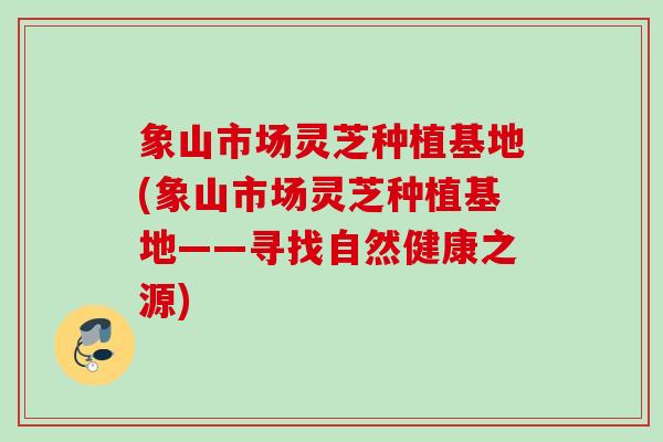 象山市场灵芝种植基地(象山市场灵芝种植基地——寻找自然健康之源)