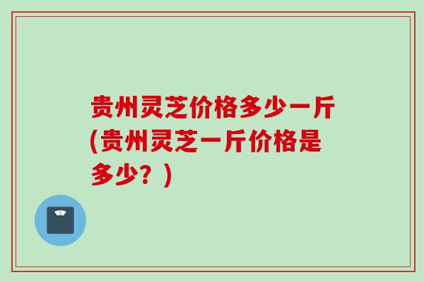 贵州灵芝价格多少一斤(贵州灵芝一斤价格是多少？)