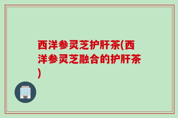西洋参灵芝护肝茶(西洋参灵芝融合的护肝茶)