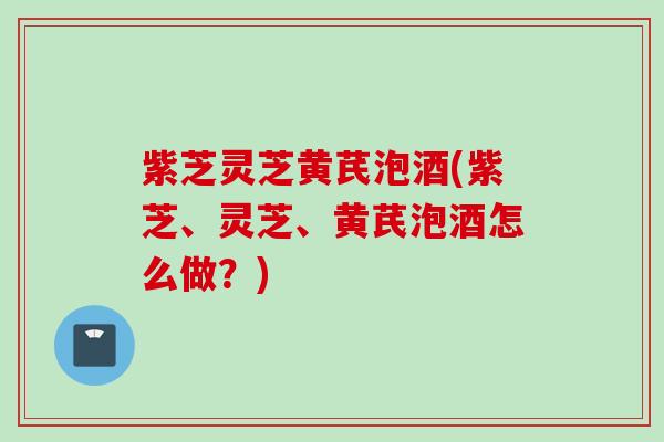 紫芝灵芝黄芪泡酒(紫芝、灵芝、黄芪泡酒怎么做？)