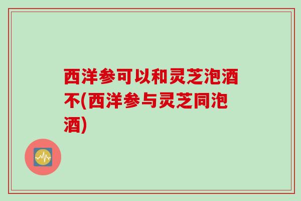 西洋参可以和灵芝泡酒不(西洋参与灵芝同泡酒)