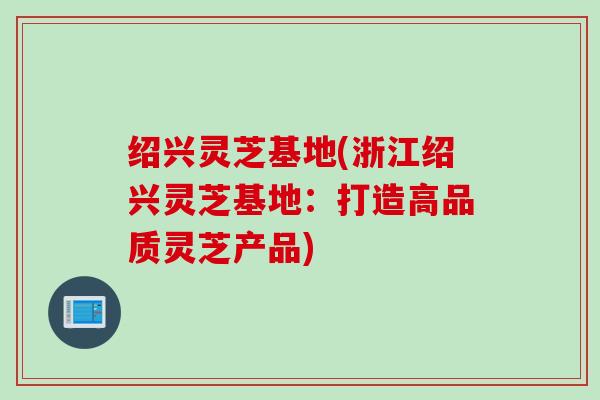 绍兴灵芝基地(浙江绍兴灵芝基地：打造高品质灵芝产品)