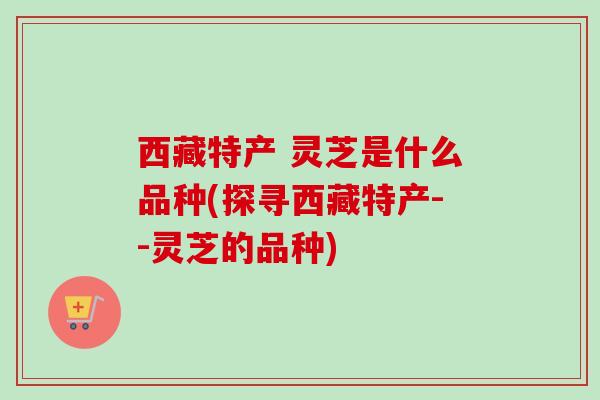 西藏特产 灵芝是什么品种(探寻西藏特产--灵芝的品种)