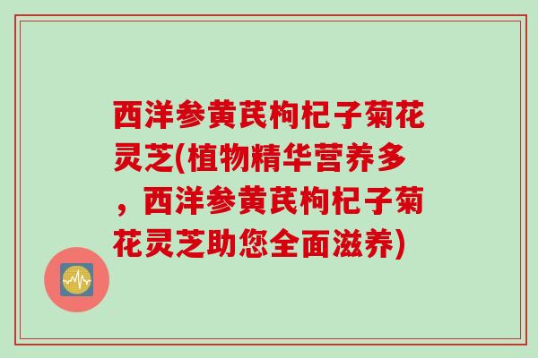 西洋参黄芪枸杞子菊花灵芝(植物精华营养多，西洋参黄芪枸杞子菊花灵芝助您全面滋养)