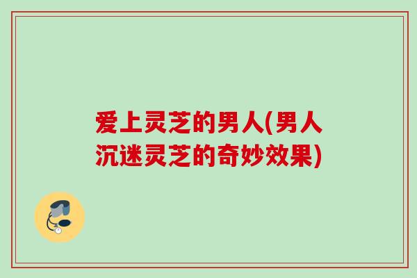 爱上灵芝的男人(男人沉迷灵芝的奇妙效果) 爱上灵芝的男人(男人沉迷灵芝的奇妙效果)