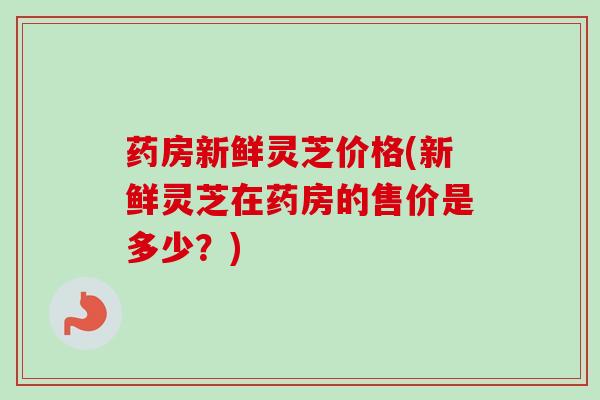 药房新鲜灵芝价格(新鲜灵芝在药房的售价是多少？)