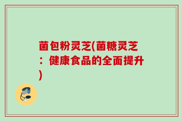 菌包粉灵芝(菌糖灵芝：健康食品的全面提升)