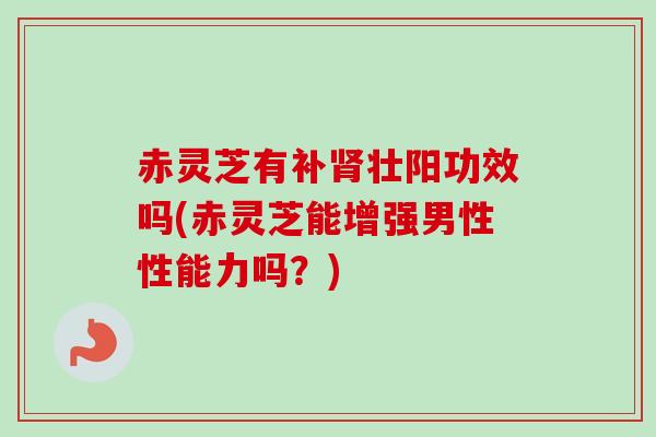 赤灵芝有补肾壮阳功效吗(赤灵芝能增强男性性能力吗？)