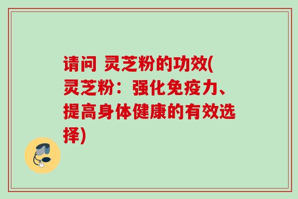 请问 灵芝粉的功效(灵芝粉：强化免疫力、提高身体健康的有效选择)