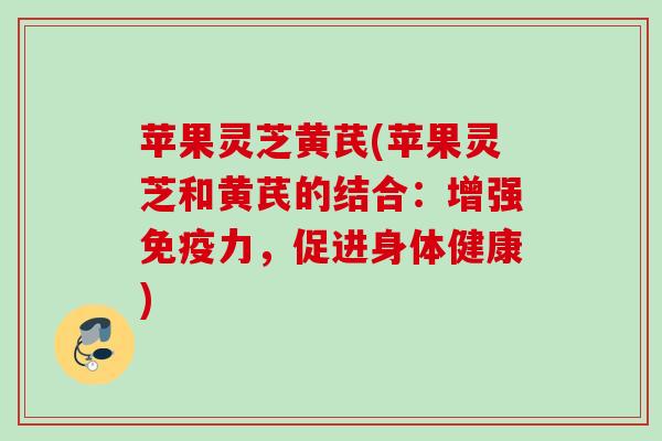苹果灵芝黄芪(苹果灵芝和黄芪的结合：增强免疫力，促进身体健康)