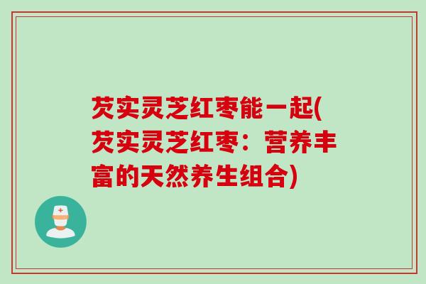 芡实灵芝红枣能一起(芡实灵芝红枣：营养丰富的天然养生组合)