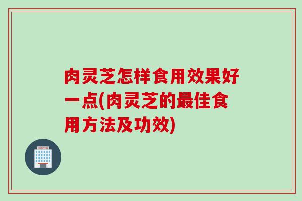 肉灵芝怎样食用效果好一点(肉灵芝的最佳食用方法及功效)