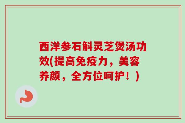 西洋参石斛灵芝煲汤功效(提高免疫力，美容养颜，全方位呵护！)