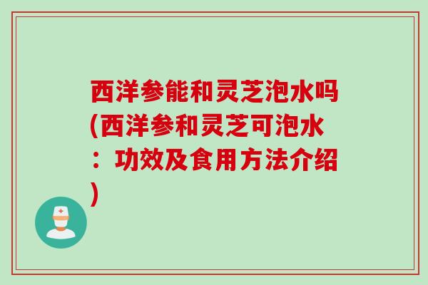 西洋参能和灵芝泡水吗(西洋参和灵芝可泡水：功效及食用方法介绍)