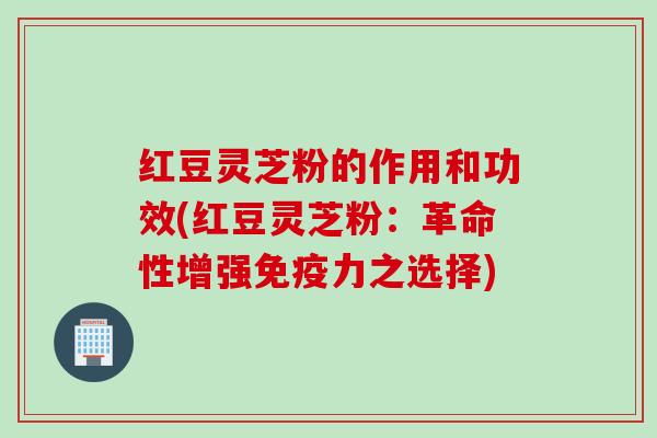 红豆灵芝粉的作用和功效(红豆灵芝粉：革命性增强免疫力之选择)