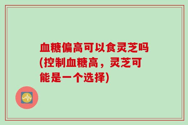 血糖偏高可以食灵芝吗(控制血糖高，灵芝可能是一个选择)