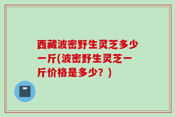 西藏波密野生灵芝多少一斤(波密野生灵芝一斤价格是多少？)