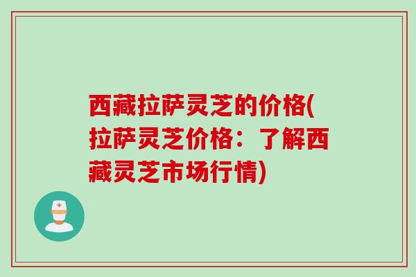 西藏拉萨灵芝的价格(拉萨灵芝价格：了解西藏灵芝市场行情)