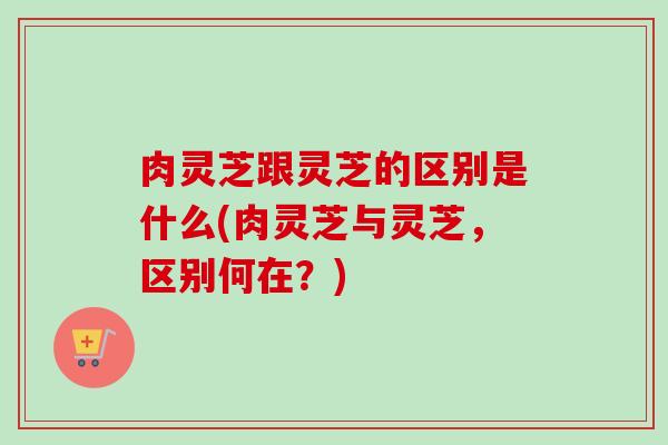 肉灵芝跟灵芝的区别是什么(肉灵芝与灵芝，区别何在？)
