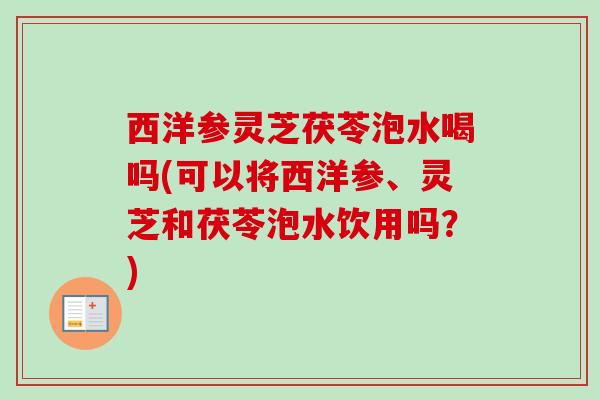 西洋参灵芝茯苓泡水喝吗(可以将西洋参、灵芝和茯苓泡水饮用吗？)