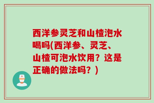 西洋参灵芝和山楂泡水喝吗(西洋参、灵芝、山楂可泡水饮用?这是正确的做法吗?) 西洋参灵芝和山楂泡水喝吗(西洋参、灵芝、山楂可泡水饮用?这是正确的做法吗?)