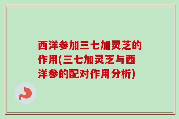 西洋参加三七加灵芝的作用(三七加灵芝与西洋参的配对作用分析)