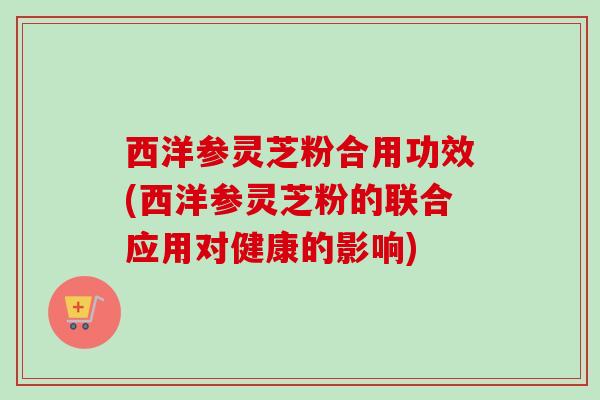 西洋参灵芝粉合用功效(西洋参灵芝粉的联合应用对健康的影响)