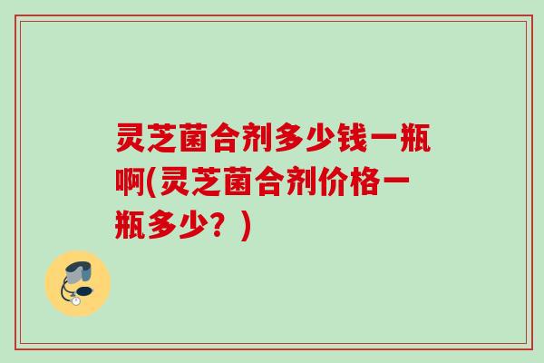 灵芝菌合剂多少钱一瓶啊(灵芝菌合剂价格一瓶多少？)