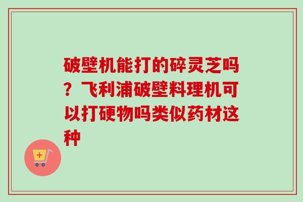 破壁机能打的碎灵芝吗？飞利浦破壁料理机可以打硬物吗类似药材这种