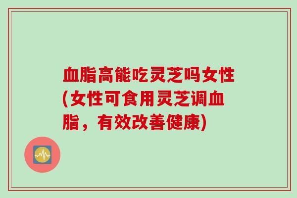 血脂高能吃灵芝吗女性(女性可食用灵芝调血脂，有效改善健康)