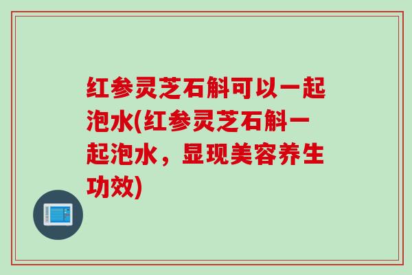 红参灵芝石斛可以一起泡水(红参灵芝石斛一起泡水，显现美容养生功效)