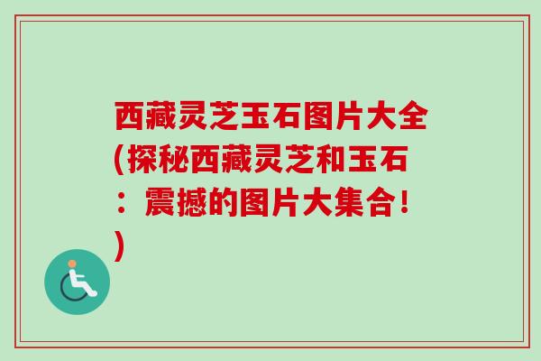 西藏灵芝玉石图片大全(探秘西藏灵芝和玉石：震撼的图片大集合！)