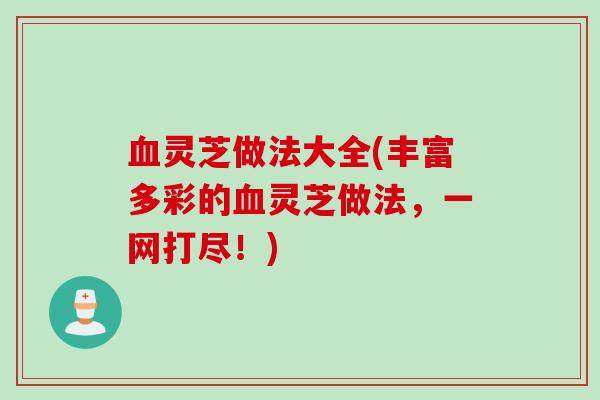血灵芝做法大全(丰富多彩的血灵芝做法，一网打尽！)