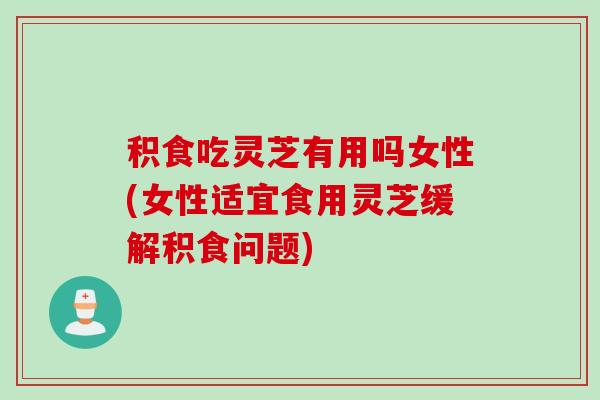 积食吃灵芝有用吗女性(女性适宜食用灵芝缓解积食问题) 积食吃灵芝有用吗女性(女性适宜食用灵芝缓解积食问题)