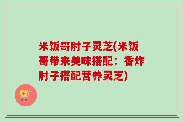 米饭哥肘子灵芝(米饭哥带来美味搭配：香炸肘子搭配营养灵芝)