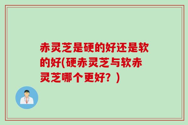赤灵芝是硬的好还是软的好(硬赤灵芝与软赤灵芝哪个更好？)