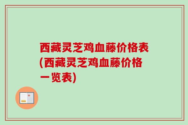 西藏灵芝鸡血藤价格表(西藏灵芝鸡血藤价格一览表)