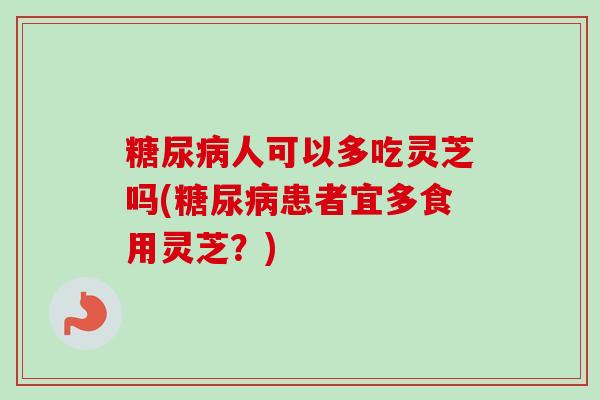 糖尿病人可以多吃灵芝吗(糖尿病患者宜多食用灵芝？)