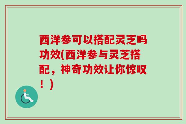 西洋参可以搭配灵芝吗功效(西洋参与灵芝搭配，神奇功效让你惊叹！)