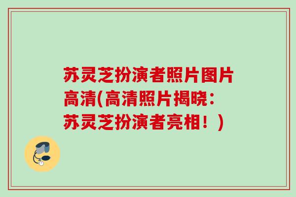 苏灵芝扮演者照片图片高清(高清照片揭晓:苏灵芝扮演者亮相!) 苏灵芝扮演者照片图片高清(高清照片揭晓:苏灵芝扮演者亮相!)