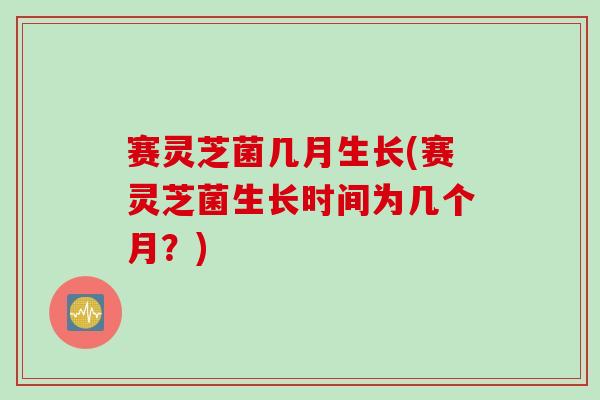 赛灵芝菌几月生长(赛灵芝菌生长时间为几个月？)