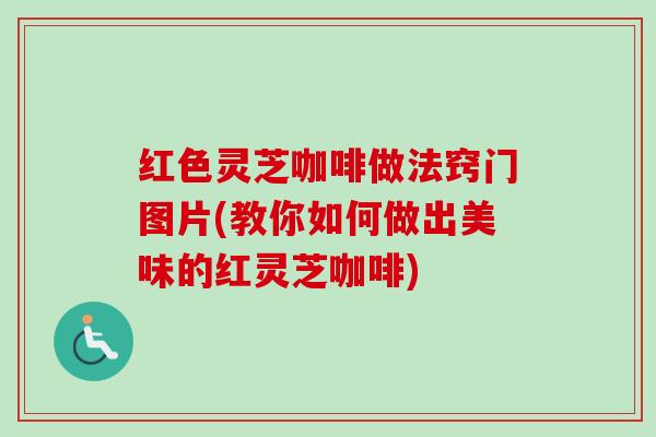 红色灵芝咖啡做法窍门图片(教你如何做出美味的红灵芝咖啡)