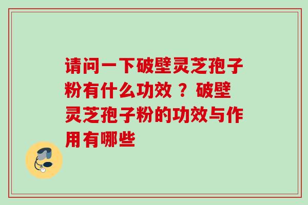 请问一下破壁灵芝孢子粉有什么功效 ?破壁灵芝孢子粉的功效与作用有哪些 请问一下破壁灵芝孢子粉有什么功效 ?破壁灵芝孢子粉的功效与作用有哪些