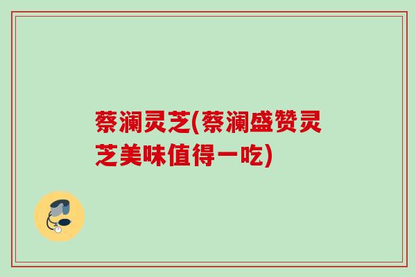 蔡澜灵芝(蔡澜盛赞灵芝美味值得一吃) 蔡澜灵芝(蔡澜盛赞灵芝美味值得一吃)