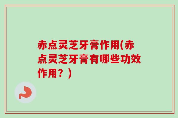 赤点灵芝牙膏作用(赤点灵芝牙膏有哪些功效作用？)