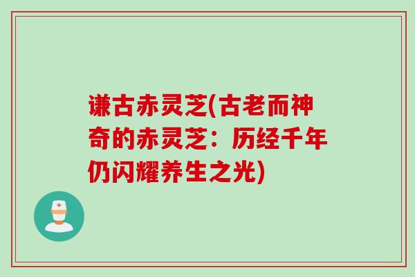 谦古赤灵芝(古老而神奇的赤灵芝:历经千年仍闪耀养生之光) 谦古赤灵芝(古老而神奇的赤灵芝:历经千年仍闪耀养生之光)