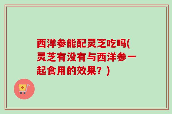 西洋参能配灵芝吃吗(灵芝有没有与西洋参一起食用的效果?) 西洋参能配灵芝吃吗(灵芝有没有与西洋参一起食用的效果?)