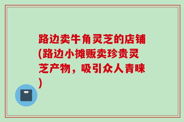 路边卖牛角灵芝的店铺(路边小摊贩卖珍贵灵芝产物，吸引众人青睐)