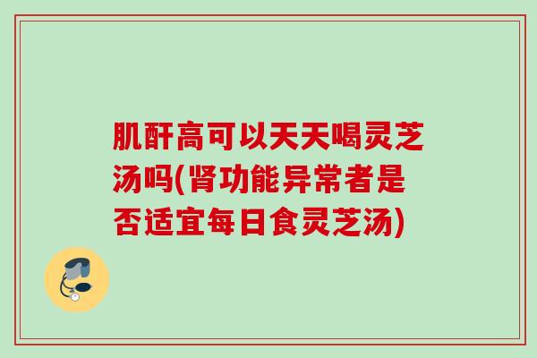 肌酐高可以天天喝灵芝汤吗(功能异常者是否适宜每日食灵芝汤) 肌酐高可以天天喝灵芝汤吗(功能异常者是否适宜每日食灵芝汤)