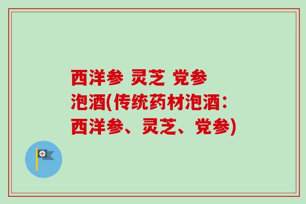 西洋参 灵芝 党参 泡酒(传统药材泡酒:西洋参、灵芝、党参) 西洋参 灵芝 党参 泡酒(传统药材泡酒:西洋参、灵芝、党参)
